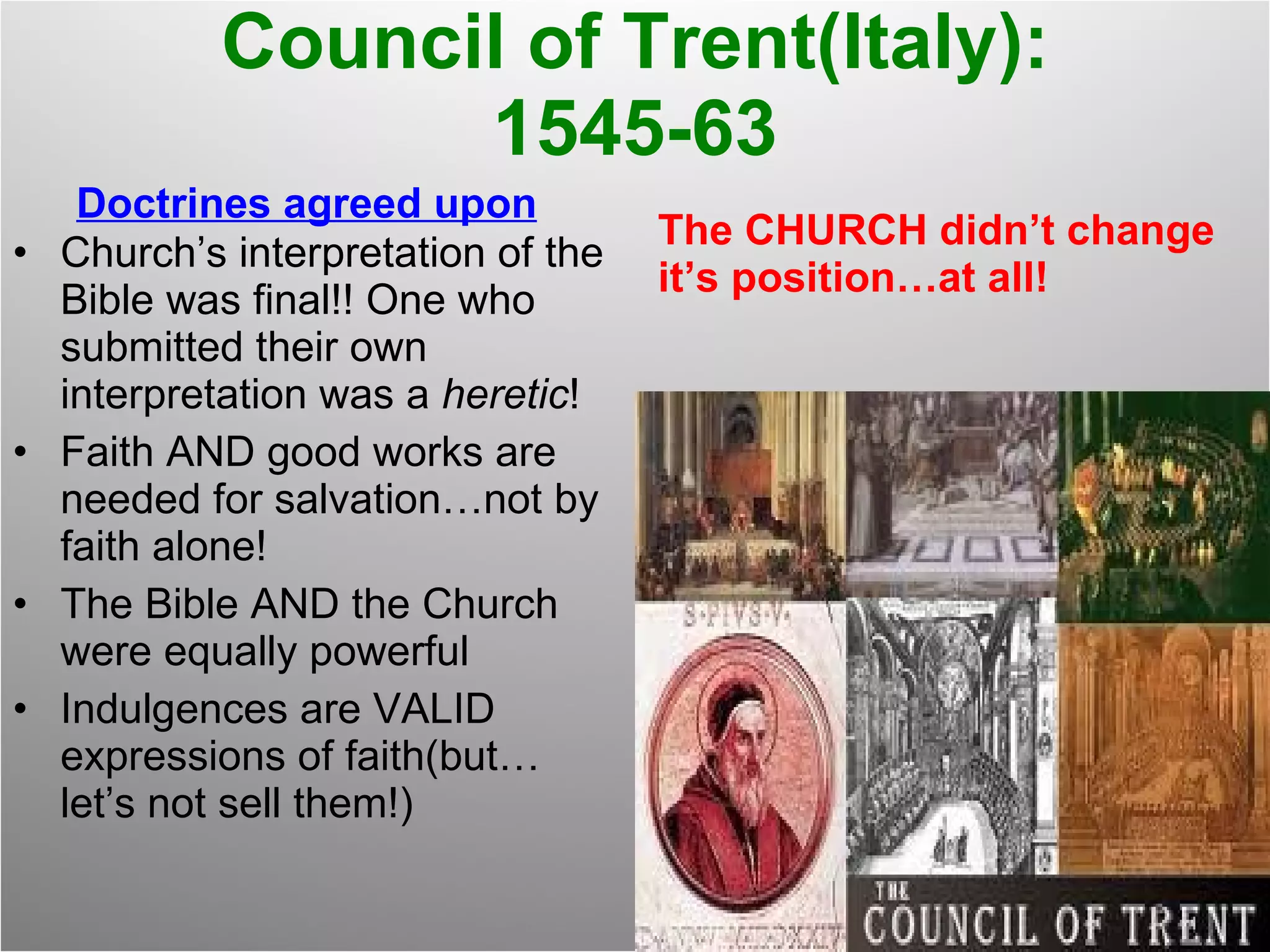 Council of Trent(Italy): 1545-63 Doctrines agreed upon Church’s interpretation of the Bible was final!! One who submitted their own interpretation was a  heretic ! Faith AND good works are needed for salvation…not by faith alone! The Bible AND the Church were equally powerful Indulgences are VALID expressions of faith(but…let’s not sell them!) The CHURCH didn’t change it’s position…at all! 