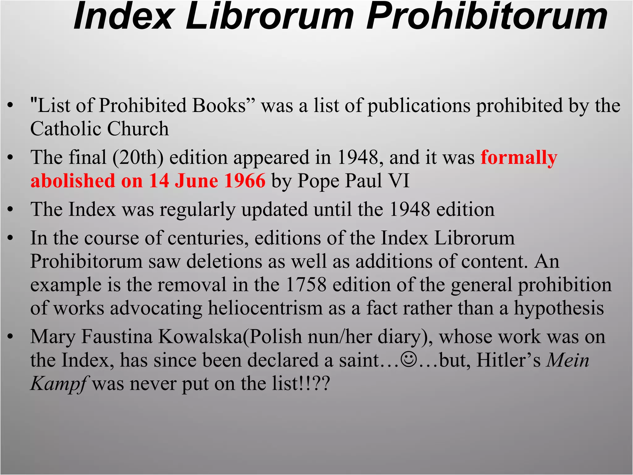 Index Librorum Prohibitorum " List of Prohibited Books” was a list of publications prohibited by the Catholic Church The final (20th) edition appeared in 1948, and it was  formally abolished on 14 June 1966  by Pope Paul VI The Index was regularly updated until the 1948 edition In the course of centuries, editions of the Index Librorum Prohibitorum saw deletions as well as additions of content. An example is the removal in the 1758 edition of the general prohibition of works advocating heliocentrism as a fact rather than a hypothesis Mary Faustina Kowalska(Polish nun/her diary), whose work was on the Index, has since been declared a saint…  …but, Hitler’s  Mein Kampf  was never put on the list!!?? 
