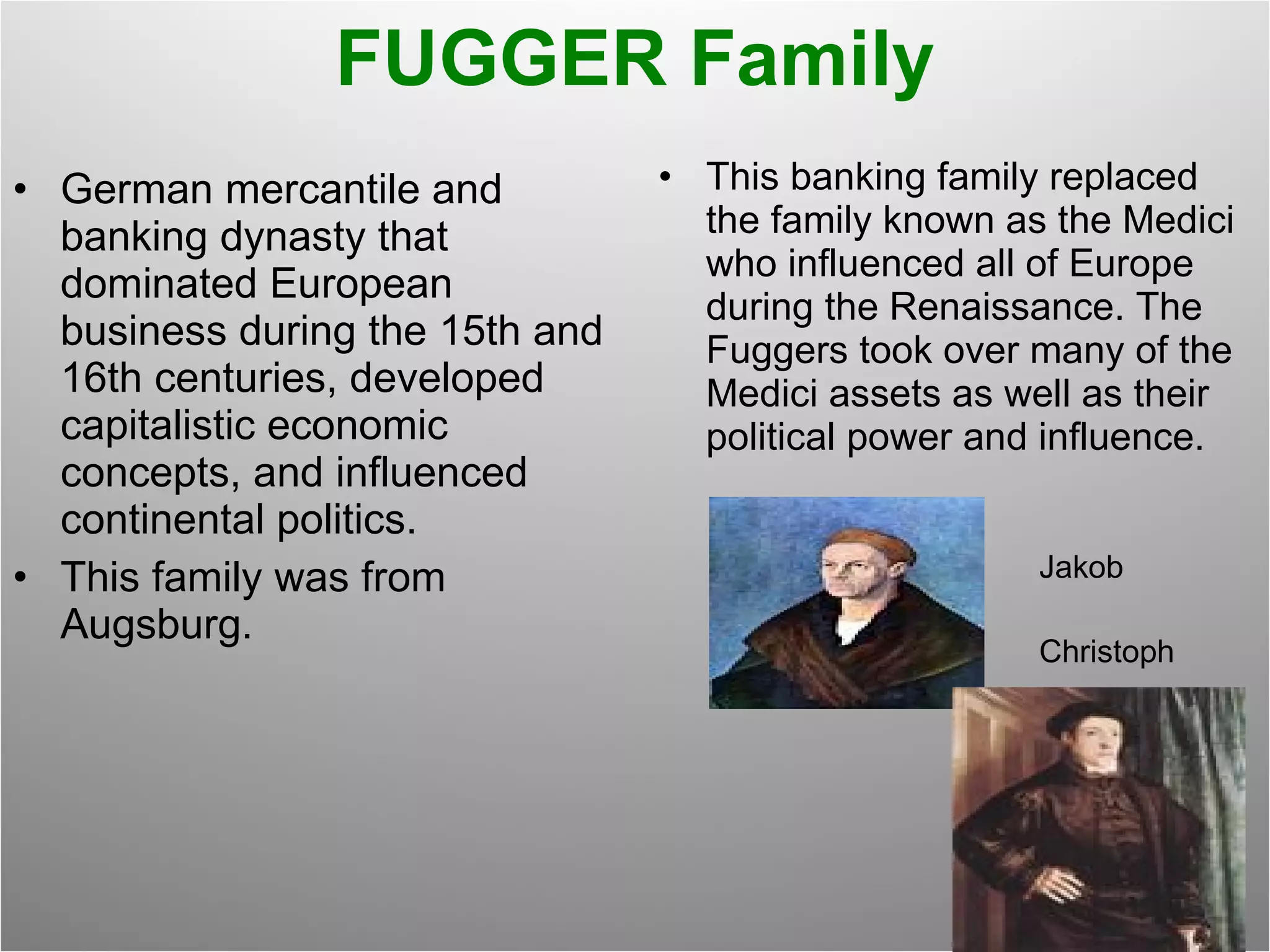 FUGGER Family German mercantile and banking dynasty that dominated European business during the 15th and 16th centuries, developed capitalistic economic concepts, and influenced continental politics. This family was from Augsburg. This banking family replaced the family known as the Medici who influenced all of Europe during the Renaissance. The Fuggers took over many of the Medici assets as well as their political power and influence. Jakob Christoph 