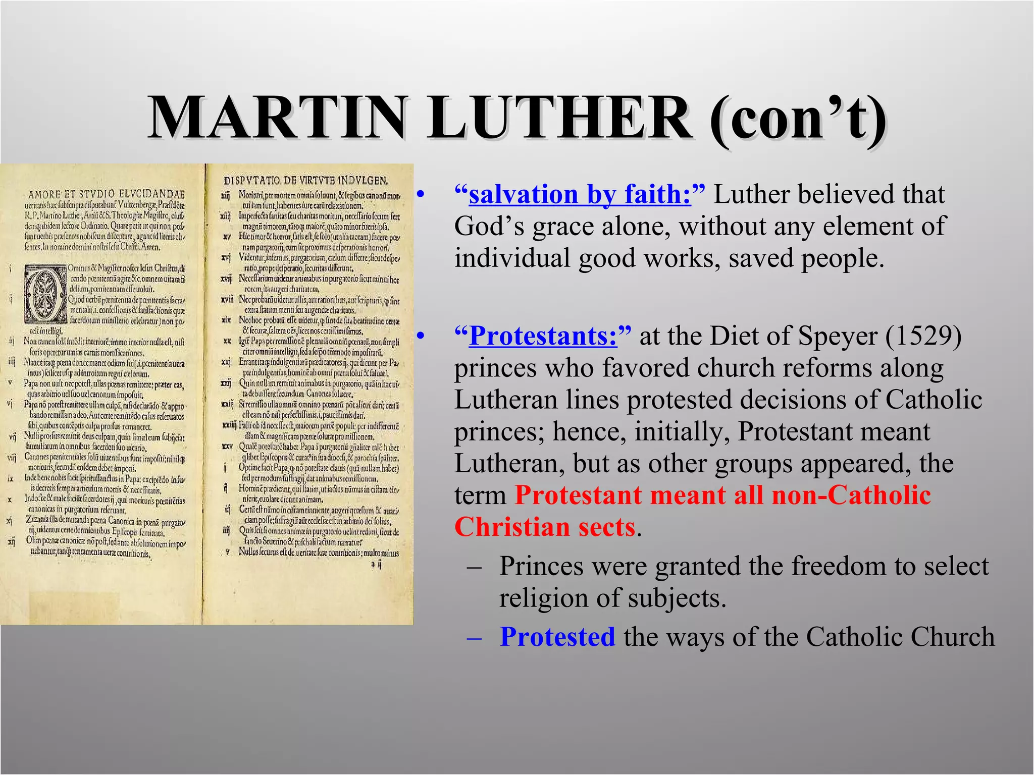 MARTIN LUTHER (con’t) “ salvation by faith: ”  Luther believed that God’s grace alone, without any element of individual good works, saved people. “ Protestants: ”  at the Diet of Speyer (1529) princes who favored church reforms along Lutheran lines protested decisions of Catholic princes; hence, initially, Protestant meant Lutheran, but as other groups appeared, the term  Protestant meant all non-Catholic Christian sects . Princes were granted the freedom to select religion of subjects. Protested  the ways of the Catholic Church 