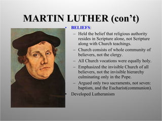 MARTIN LUTHER (con’t) BELIEFS :  Held the belief that religious authority  resides in Scripture alone, not Scripture along with Church teachings. Church consists of whole community of believers, not the clergy. All Church vocations were equally holy. Emphasized the invisible Church of all believers, not the invisible hierarchy culminating only in the Pope. Argued only two sacraments, not seven: baptism, and the Eucharist(communion). Developed Lutheranism 