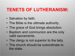 TENETS OF LUTHERANISM : Salvation by faith. The Bible is the ultimate authority. The grace of God brings absolution. Baptism and communion are the only valid sacraments. The clergy is not superior to the laity. The church should be subordinate to the state. 