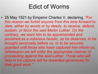 Edict of Worms 25 May 1521 by Emperor Charles V, declaring,  "For this reason we forbid anyone from this time forward to dare, either by words or by deeds, to receive, defend, sustain, or favor the said Martin Luther. On the contrary, we want him to be apprehended and punished as a notorious heretic, as he deserves, to be brought personally before us, or to be securely guarded until those who have captured him inform us, whereupon we will order the appropriate manner of proceeding against the said Luther. Those who will help in his capture will be rewarded generously for their good work.” 