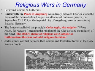 Religious Wars in Germany Between Catholic & Lutherans Ended with the  Peace of Augsburg   was a treaty between Charles V and the forces of the Schmalkaldic League, an alliance of Lutheran princes, on September 25, 1555, at the imperial city of Augsburg, now in present-day Bavaria, Germany.  The Peace established the principle  Cuius regio, eius religio=  "Whose realm, his religion”- meaning the religion of the ruler dictated the religion of the ruled.  The ONLY choice of religions was Catholic or Lutheranism..this was not total religious freedom! ended armed conflict between the Catholic and Protestant forces in the Holy Roman Empire 