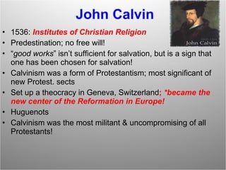John Calvin 1536:  Institutes of Christian Religion Predestination; no free will! “ good works ” isn’t sufficient for salvation, but is a sign that one has been chosen for salvation! Calvinism was a form of Protestantism; most significant of new Protest. sects Set up a theocracy in Geneva, Switzerland ;  *became the new center of the Reformation in Europe!  Huguenots Calvinism was the most militant & uncompromising of all Protestants! 