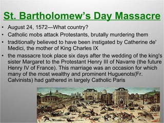 St. Bartholomew’s Day Massacre August 24, 1572—What country? Catholic mobs attack Protestants, brutally murdering them traditionally believed to have been instigated by Catherine de' Medici, the mother of King Charles IX  the massacre took place six days after the wedding of the king's sister Margaret to the Protestant Henry III of Navarre (the future Henry IV of France). This marriage was an occasion for which many of the most wealthy and prominent Huguenots(Fr. Calvinists) had gathered in largely Catholic Paris 