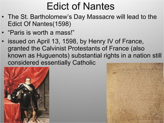 Edict of Nantes The St. Bartholomew’s Day Massacre will lead to the Edict Of Nantes(1598) “ Paris is worth a mass!” issued on April 13, 1598, by Henry IV of France, granted the Calvinist Protestants of France (also known as Huguenots) substantial rights in a nation still considered essentially Catholic 