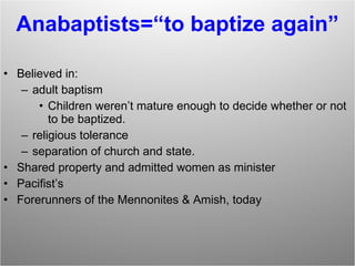 Anabaptists=“to baptize again” Believed in:  adult baptism Children weren’t mature enough to decide whether or not to be baptized. religious tolerance separation of church and state. Shared property and admitted women as minister Pacifist’s Forerunners of the Mennonites & Amish, today 
