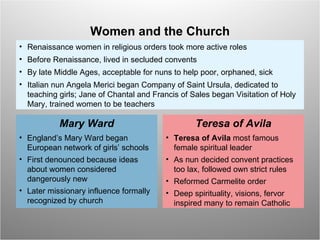 Renaissance women in religious orders took more active roles  Before Renaissance, lived in secluded convents By late Middle Ages, acceptable for nuns to help poor, orphaned, sick Italian nun Angela Merici began Company of Saint Ursula, dedicated to teaching girls; Jane of Chantal and Francis of Sales began Visitation of Holy Mary, trained women to be teachers Women and the Church England’s Mary Ward began European network of girls’ schools First denounced because ideas about women considered dangerously new Later missionary influence formally recognized by church Mary Ward Teresa of Avila  most famous female spiritual leader As nun decided convent practices too lax, followed own strict rules Reformed Carmelite order Deep spirituality, visions, fervor inspired many to remain Catholic Teresa of Avila 