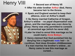 Henry VIII Second son of Henry VII  After his elder brother  Arthur  died, Henry became heir to the throne.  Spain and England wanted to keep their alliance, even w/ Arthur’s death So Henry married Catherine of Aragon, Arthur’s widow  - no papal dispensation was given, and the marriage was even done by proxy; Henry was only permitted to consent at canonical age (which he never did) Later he tried to annul this marriage so he could marry  Anne Boleyn.   Henry claimed that God punished him by denying him a legitimate  male   heir – in  Leviticus , God does threaten childlessness if a man marries his brother’s widow…so Henry came to see this marriage as cursed… 