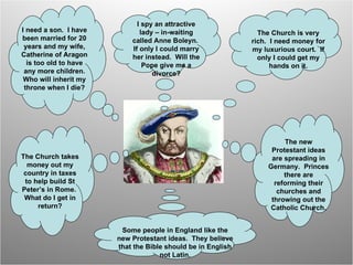 I need a son.  I have been married for 20 years and my wife, Catherine of Aragon is too old to have any more children. Who will inherit my throne when I die? I spy an attractive lady – in-waiting called Anne Boleyn.  If only I could marry her instead.  Will the Pope give me a divorce? The Church is very rich.  I need money for my luxurious court.  If only I could get my hands on it. The new Protestant ideas are spreading in Germany.  Princes there are reforming their churches and throwing out the Catholic Church. Some people in England like the new Protestant ideas.  They believe that the Bible should be in English not Latin. The Church takes money out my country in taxes to help build St Peter’s in Rome.  What do I get in return? 