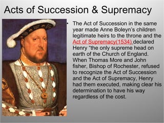Acts of Succession & Supremacy The Act of Succession in the same year made Anne Boleyn’s children legitimate heirs to the throne and the  Act of Supremacy(1534)   declared Henry “the only supreme head on earth of the Church of England. When Thomas More and John fisher, Bishop of Rochester, refused to recognize the Act of Succession and the Act of Supremacy, Henry had them executed, making clear his determination to have his way regardless of the cost. 