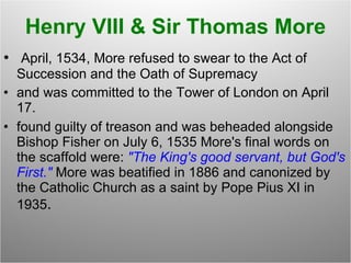 Henry VIII & Sir Thomas More April, 1534, More refused to swear to the Act of Succession and the Oath of Supremacy and was committed to the Tower of London on April 17.   found guilty of treason and was beheaded alongside Bishop Fisher on July 6, 1535 More's final words on the scaffold were:  "The King's good servant, but God's First."  More was beatified in 1886 and canonized by the Catholic Church as a saint by Pope Pius XI in 1935 .  