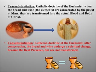 Transubstantiation:  Catholic doctrine of the Eucharist: when the bread and wine (the elements) are consecrated by the priest at Mass, they are transformed into the actual Blood and Body of Christ. Consubstantiation :  Lutheran doctrine of the Eucharist: after consecration, the bread and wine undergo a spiritual change, become the Real Presence, but are not transformed. 