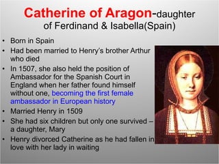 Catherine of Aragon - daughter of Ferdinand & Isabella(Spain) Born in Spain Had been married to Henry’s brother Arthur who died In 1507, she also held the position of Ambassador for the Spanish Court in England when her father found himself without one,  becoming the first female ambassador in European history Married Henry in 1509 She had six children but only one survived – a daughter, Mary Henry divorced Catherine as he had fallen in love with her lady in waiting 