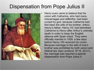 Dispensation from Pope Julius II Henry even came to believe that his union with Catherine, who had many miscarriages and stillbirths, had been cursed by god, because Catherine had first been the wife of his brother, Arthur. Henry’s father, Henry VII, had betrothed Catherine to Henry after Arthur’s untimely death in order to keep the English alliance with Spain intact. They were officially married in 1509. a few days before Henry VIII received his crown. Because marriage to the wife of one’s brother was prohibited by both canon and biblical law (see Leviticus 18:16, 20:21), the marriage had required a special dispensation from Pope Julius II. 
