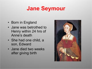 Jane Seymour Born in England Jane was betrothed to Henry within 24 hrs of Anne’s death She had one child, a son, Edward Jane died two weeks after giving birth 