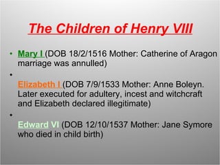 The Children of Henry VIII Mary I  (DOB 18/2/1516 Mother: Catherine of Aragon marriage was annulled) Elizabeth I  (DOB 7/9/1533 Mother: Anne Boleyn. Later executed for adultery, incest and witchcraft and Elizabeth declared illegitimate) Edward  VI  (DOB 12/10/1537 Mother: Jane Symore who died in child birth) 