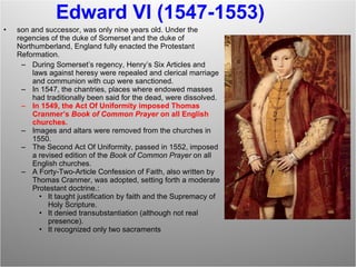 Edward VI (1547-1553) son and successor, was only nine years old. Under the regencies of the duke of Somerset and the duke of Northumberland, England fully enacted the Protestant Reformation. During Somerset’s regency, Henry’s Six Articles and laws against heresy were repealed and clerical marriage and communion with cup were sanctioned. In 1547, the chantries, places where endowed masses had traditionally been said for the dead, were dissolved. In 1549, the Act Of Uniformity imposed Thomas Cranmer’s  Book of Common Prayer  on all English churches. Images and altars were removed from the churches in 1550. The Second Act Of Uniformity, passed in 1552, imposed a revised edition of the  Book of Common Prayer  on all English churches. A Forty-Two-Article Confession of Faith, also written by Thomas Cranmer, was adopted, setting forth a moderate Protestant doctrine.: It taught justification by faith and the Supremacy of Holy Scripture. It denied transubstantiation (although not real presence). It recognized only two sacraments  