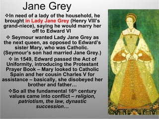 Jane Grey In need of a lady of the household, he brought  in Lady Jane Grey  (Henry VIII’s grand-niece), saying he would marry her off to Edward VI  Seymour wanted Lady Jane Grey as the next queen, as opposed to Edward’s sister Mary, who was Catholic.  (Seymour’s son had married Jane Grey.) in 1549, Edward passed the Act of Uniformity, introducing the Protestant Prayer Book – Mary looked to Catholic Spain and her cousin Charles V for assistance – basically, she disobeyed her brother and father… So all the fundamental 16 th  century values came into conflict –  religion, patriotism, the law, dynastic succession … 