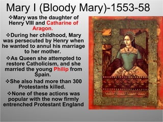 Mary I (Bloody Mary)-1553-58 Mary was the daughter of Henry VIII and  Catharine of Aragon.  During her childhood, Mary was persecuted by Henry when he wanted to annul his marriage to her mother.  As Queen she attempted to restore Catholicism, and she married the young  Philip  from Spain.  She also had more than 300 Protestants killed.  None of these actions was popular with the now firmly entrenched Protestant England 