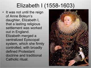 Elizabeth I (1558-1603) It was not until the reign of Anne Boleyn’s daughter, Elizabeth I, that a lasting religious settlement was worked out in England.  Elizabeth merged a centralized Episcopal system, which she firmly controlled, with broadly defined Protestant doctrine and traditional Catholic ritual. 