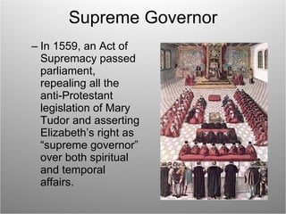 Supreme Governor In 1559, an Act of Supremacy passed parliament, repealing all the anti-Protestant legislation of Mary Tudor and asserting Elizabeth’s right as “supreme governor” over both spiritual and temporal affairs. 