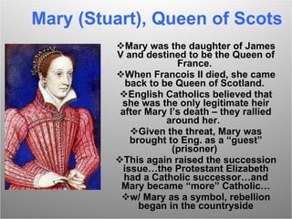 Mary (Stuart), Queen of Scots Mary was the daughter of James V and destined to be the Queen of France.  When Francois II died, she came back to be Queen of Scotland.  English Catholics believed that she was the only legitimate heir after Mary I’s death – they rallied around her.  Given the threat, Mary was brought to Eng. as a “guest” (prisoner)  This again raised the succession issue…the Protestant Elizabeth had a Catholic successor…and Mary became “more” Catholic… w/ Mary as a symbol, rebellion began in the countryside 