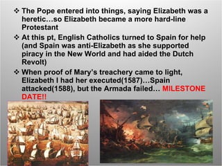 The Pope entered into things, saying Elizabeth was a heretic…so Elizabeth became a more hard-line Protestant At this pt, English Catholics turned to Spain for help (and Spain was anti-Elizabeth as she supported piracy in the New World and had aided the Dutch Revolt) When proof of Mary’s treachery came to light, Elizabeth I had her executed(1587)…Spain attacked(1588), but the Armada failed…  MILESTONE DATE!! 