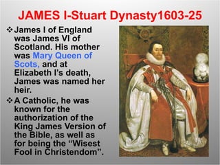 JAMES I-Stuart Dynasty1603-25 James I of England was James VI of Scotland. His mother was  Mary Queen of Scots,  and at Elizabeth I’s death, James was named her heir.  A Catholic, he was known for the authorization of the King James Version of the Bible, as well as for being the “Wisest Fool in Christendom”. 