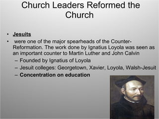 Church Leaders Reformed the Church Jesuits were one of the major spearheads of the Counter-Reformation. The work done by Ignatius Loyola was seen as an important counter to Martin Luther and John Calvin Founded by Ignatius of Loyola Jesuit colleges: Georgetown, Xavier, Loyola, Walsh-Jesuit Concentration on education 