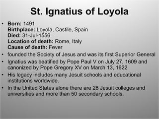 St. Ignatius of Loyola Born:  1491 Birthplace:  Loyola, Castile, Spain Died:  31-Jul-1556 Location of death:  Rome, Italy Cause of death:  Fever founded the Society of Jesus and was its first Superior General Ignatius was beatified by Pope Paul V on July 27, 1609 and canonized by Pope Gregory XV on March 13, 1622 His legacy includes many Jesuit schools and educational institutions worldwide.  In the United States alone there are 28 Jesuit colleges and universities and more than 50 secondary schools. 
