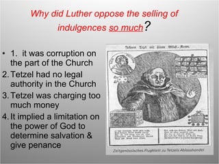 Why did Luther oppose the selling of indulgences  so much ? 1.  it was corruption on the part of the Church Tetzel had no legal authority in the Church Tetzel was charging too much money It implied a limitation on the power of God to determine salvation & give penance 