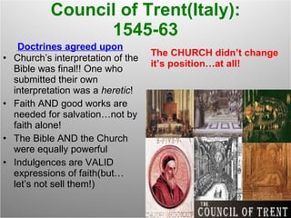 Council of Trent(Italy): 1545-63 Doctrines agreed upon Church’s interpretation of the Bible was final!! One who submitted their own interpretation was a  heretic ! Faith AND good works are needed for salvation…not by faith alone! The Bible AND the Church were equally powerful Indulgences are VALID expressions of faith(but…let’s not sell them!) The CHURCH didn’t change it’s position…at all! 