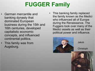 FUGGER Family German mercantile and banking dynasty that dominated European business during the 15th and 16th centuries, developed capitalistic economic concepts, and influenced continental politics. This family was from Augsburg. This banking family replaced the family known as the Medici who influenced all of Europe during the Renaissance. The Fuggers took over many of the Medici assets as well as their political power and influence. Jakob Christoph 