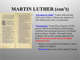 MARTIN LUTHER (con’t) “ salvation by faith: ”  Luther believed that God’s grace alone, without any element of individual good works, saved people. “ Protestants: ”  at the Diet of Speyer (1529) princes who favored church reforms along Lutheran lines protested decisions of Catholic princes; hence, initially, Protestant meant Lutheran, but as other groups appeared, the term  Protestant meant all non-Catholic Christian sects . Princes were granted the freedom to select religion of subjects. Protested  the ways of the Catholic Church 