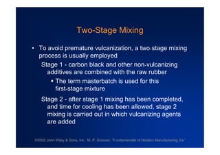 ©2002 John Wiley & Sons, Inc. M. P. Groover, “Fundamentals of Modern Manufacturing 2/e”
Two-Stage Mixing
•To avoid premature vulcanization, a two-stage mixing
process is usually employed
Stage 1 - carbon black and other non-vulcanizing
additives are combined with the raw rubber
The term masterbatch is used for this
first-stage mixture
Stage 2 - after stage 1 mixing has been completed,
and time for cooling has been allowed, stage 2
mixing is carried out in which vulcanizing agents
are added
 