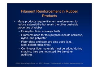 ©2002 John Wiley & Sons, Inc. M. P. Groover, “Fundamentals of Modern Manufacturing 2/e”
Filament Reinforcement in Rubber
Products
•Many products require filament reinforcement to
reduce extensibility but retain the other desirable
properties of rubber
Examples: tires, conveyor belts
Filaments used for this purpose include cellulose,
nylon, and polyester
Fiber-glass and steel are also used (e.g.,
steel-belted radial tires)
Continuous fiber materials must be added during
shaping; they are not mixed like the other
additives
 