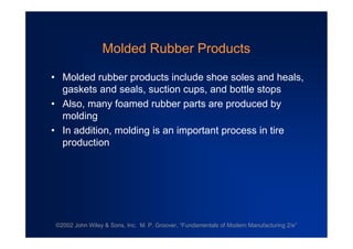 ©2002 John Wiley & Sons, Inc. M. P. Groover, “Fundamentals of Modern Manufacturing 2/e”
Molded Rubber Products
•Molded rubber products include shoe soles and heals,
gaskets and seals, suction cups, and bottle stops
•Also, many foamed rubber parts are produced by
molding
•In addition, molding is an important process in tire
production
 