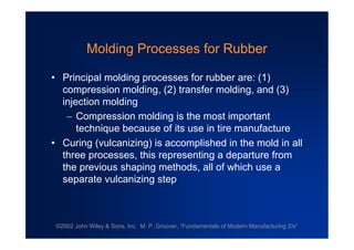 ©2002 John Wiley & Sons, Inc. M. P. Groover, “Fundamentals of Modern Manufacturing 2/e”
Molding Processes for Rubber
•Principal molding processes for rubber are: (1)
compression molding, (2) transfer molding, and (3)
injection molding
Compression molding is the most important
technique because of its use in tire manufacture
•Curing (vulcanizing) is accomplished in the mold in all
three processes, this representing a departure from
the previous shaping methods, all of which use a
separate vulcanizing step
 
