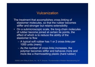 ©2002 John Wiley & Sons, Inc. M. P. Groover, “Fundamentals of Modern Manufacturing 2/e”
Vulcanization
The treatment that accomplishes cross-linking of
elastomer molecules, so that the rubber becomes
stiffer and stronger but retains extensibility
•On a submicroscopic scale, the long-chain molecules
of rubber become joined at certain tie points, the
effect of which is to reduce the ability of the
elastomer to flow
A typical soft rubber has 1 or 2 cross-links per
1000 units (mers)
As the number of cross-links increases, the
polymer becomes stiffer and behaves more and
more like a thermosetting plastic (hard rubber)
 
