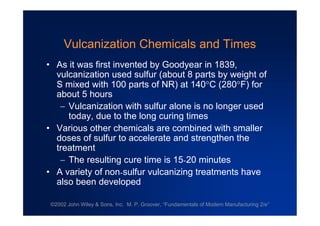 ©2002 John Wiley & Sons, Inc. M. P. Groover, “Fundamentals of Modern Manufacturing 2/e”
Vulcanization Chemicals and Times
•As it was first invented by Goodyear in 1839,
vulcanization used sulfur (about 8 parts by weight of
S mixed with 100 parts of NR) at 140C (280F) for
about 5 hours
Vulcanization with sulfur alone is no longer used
today, due to the long curing times
•Various other chemicals are combined with smaller
doses of sulfur to accelerate and strengthen the
treatment
The resulting cure time is 15-20 minutes
•A variety of non-sulfur vulcanizing treatments have
also been developed
 