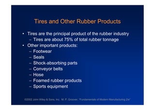 ©2002 John Wiley & Sons, Inc. M. P. Groover, “Fundamentals of Modern Manufacturing 2/e”
Tires and Other Rubber Products
•Tires are the principal product of the rubber industry
Tires are about 75% of total rubber tonnage
•Other important products:
Footwear
Seals
Shock-absorbing parts
Conveyor belts
Hose
Foamed rubber products
Sports equipment
 