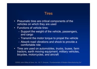©2002 John Wiley & Sons, Inc. M. P. Groover, “Fundamentals of Modern Manufacturing 2/e”
Tires
•Pneumatic tires are critical components of the
vehicles on which they are used
•Functions of vehicle tires:
Support the weight of the vehicle, passengers,
and cargo
Transmit the motor torque to propel the vehicle
Absorb road vibrations and shock to provide a
comfortable ride
•Tires are used on automobiles, trucks, buses, farm
tractors, earth moving equipment, military vehicles,
bicycles, motorcycles, and aircraft
 