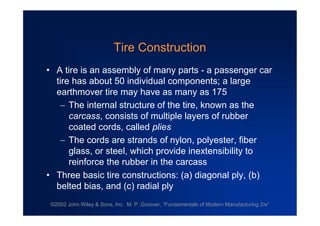 ©2002 John Wiley & Sons, Inc. M. P. Groover, “Fundamentals of Modern Manufacturing 2/e”
Tire Construction
•A tire is an assembly of many parts - a passenger car
tire has about 50 individual components; a large
earthmover tire may have as many as 175
The internal structure of the tire, known as the
carcass, consists of multiple layers of rubber
coated cords, called plies
The cords are strands of nylon, polyester, fiber
glass, or steel, which provide inextensibility to
reinforce the rubber in the carcass
•Three basic tire constructions: (a) diagonal ply, (b)
belted bias, and (c) radial ply
 