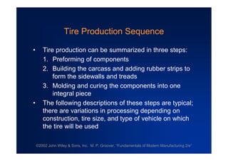 ©2002 John Wiley & Sons, Inc. M. P. Groover, “Fundamentals of Modern Manufacturing 2/e”
Tire Production Sequence
• Tire production can be summarized in three steps:
1. Preforming of components
2. Building the carcass and adding rubber strips to
form the sidewalls and treads
3. Molding and curing the components into one
integral piece
• The following descriptions of these steps are typical;
there are variations in processing depending on
construction, tire size, and type of vehicle on which
the tire will be used
 