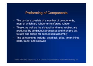 ©2002 John Wiley & Sons, Inc. M. P. Groover, “Fundamentals of Modern Manufacturing 2/e”
Preforming of Components
•The carcass consists of a number of components,
most of which are rubber or reinforced rubber
•These, as well as the sidewall and tread rubber, are
produced by continuous processes and then pre-cut
to size and shape for subsequent assembly
•The components include: bead coil, plies, inner lining,
belts, tread, and sidewall
 
