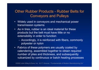 ©2002 John Wiley & Sons, Inc. M. P. Groover, “Fundamentals of Modern Manufacturing 2/e”
Other Rubber Products - Rubber Belts for
Conveyors and Pulleys
•Widely used in conveyors and mechanical power
transmission systems
•As in tires, rubber is an ideal material for these
products but the belt must have little or no
extensibility in order to function
Accordingly, it is reinforced with fibers, commonly
polyester or nylon
•Fabrics of these polymers are usually coated by
calendering, assembled together to obtain required
number of plies and thickness, and subsequently
vulcanized by continuous or batch heating processes
 