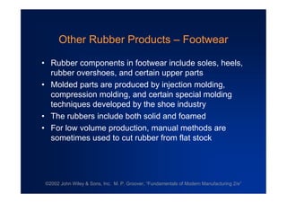 ©2002 John Wiley & Sons, Inc. M. P. Groover, “Fundamentals of Modern Manufacturing 2/e”
Other Rubber Products –Footwear
•Rubber components in footwear include soles, heels,
rubber overshoes, and certain upper parts
•Molded parts are produced by injection molding,
compression molding, and certain special molding
techniques developed by the shoe industry
•The rubbers include both solid and foamed
•For low volume production, manual methods are
sometimes used to cut rubber from flat stock
 