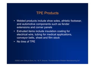 ©2002 John Wiley & Sons, Inc. M. P. Groover, “Fundamentals of Modern Manufacturing 2/e”
TPE Products
•Molded products include shoe soles, athletic footwear,
and automotive components such as fender
extensions and corner panels
•Extruded items include insulation coating for
electrical wire, tubing for medical applications,
conveyor belts, sheet and film stock
•No tires of TPE
 